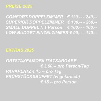 PREISE 2025   COMFORT-DOPPELZIMMER	   € 120.-- - 240,-- SUPERIOR DOPPELZIMMER   € 130,-- - 260,--		  SMALL DOPPEL f. 1 Person	   € 100.-- - 160.-- LOW-BUDGET EINZELZIMMER € 90,-- - 140.--   EXTRAS 2025  ORTSTAXE&MOBILITÄTSABGABE € 3,60.-- pro Person/Tag PARKPLATZ € 15.-- pro Tag FRÜHSTÜCKSBUFFET (vegetarisch) € 15.-- pro Person